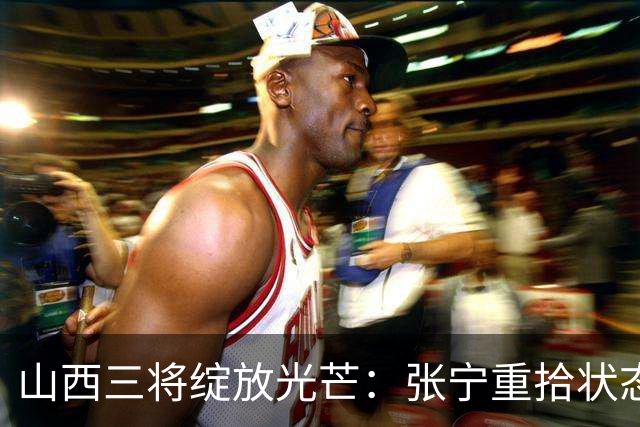 山西三将绽放光芒：张宁重拾状态，赵嘉仁完美融合，王俊杰防守灵活